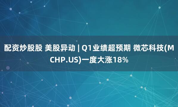 配资炒股股 美股异动 | Q1业绩超预期 微芯科技(MCHP.US)一度大涨18%