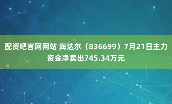 配资吧官网网站 海达尔（836699）7月21日主力资金净卖出745.34万元