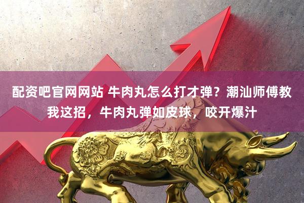 配资吧官网网站 牛肉丸怎么打才弹？潮汕师傅教我这招，牛肉丸弹如皮球，咬开爆汁