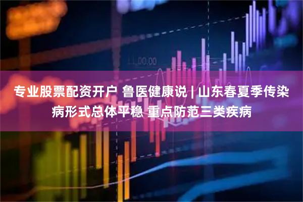 专业股票配资开户 鲁医健康说 | 山东春夏季传染病形式总体平稳 重点防范三类疾病