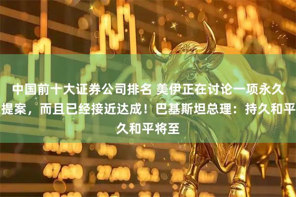 中国前十大证券公司排名 美伊正在讨论一项永久停火提案，而且已经接近达成！巴基斯坦总理：持久和平将至
